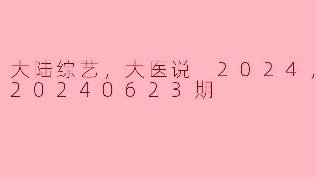 大陆综艺《大医说》2024年最新动态（更新至20240623期）